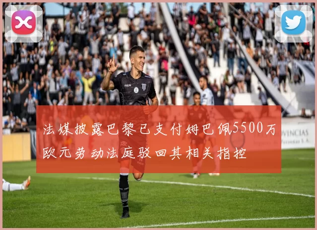法媒披露巴黎已支付姆巴佩5500万欧元劳动法庭驳回其相关指控