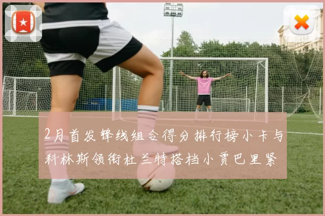 2月首发锋线组合得分排行榜小卡与科林斯领衔杜兰特搭档小贾巴里紧随其后