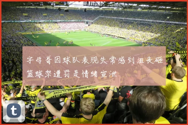 字母哥因球队表现失常感到沮丧砸篮球架遭罚是情绪宣泄