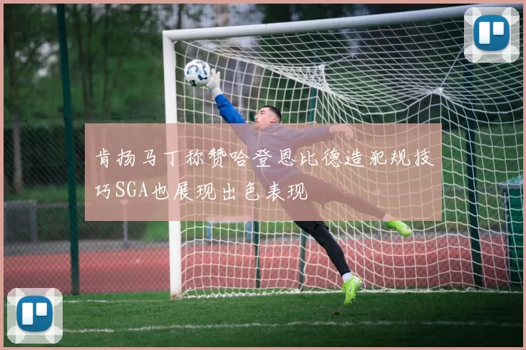 肯扬马丁称赞哈登恩比德造犯规技巧SGA也展现出色表现