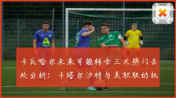 卡瓦哈尔未来可能转会三大热门去处分析：卡塔尔沙特与美职联的机会