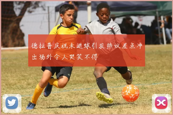 德拉普庆祝未进球引发热议差点冲出场外令人哭笑不得