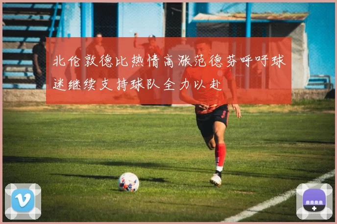 北伦敦德比热情高涨范德芬呼吁球迷继续支持球队全力以赴