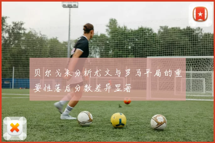 贝尔戈米分析尤文与罗马平局的重要性落后分数差异显著