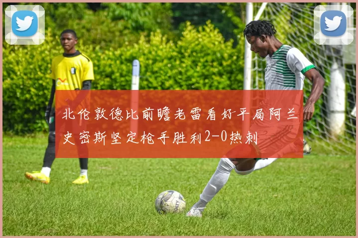 北伦敦德比前瞻老雷看好平局阿兰史密斯坚定枪手胜利2-0热刺