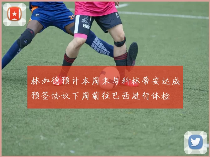 林加德预计本周末与科林蒂安达成预签协议下周前往巴西进行体检