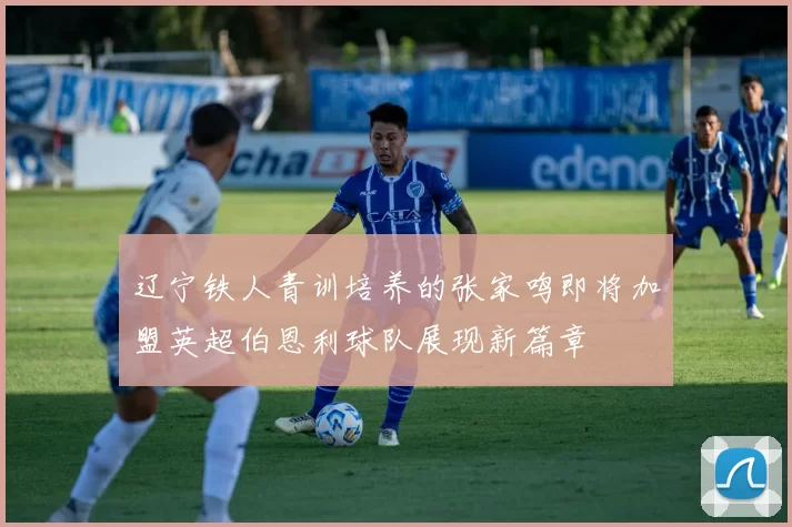 辽宁铁人青训培养的张家鸣即将加盟英超伯恩利球队展现新篇章