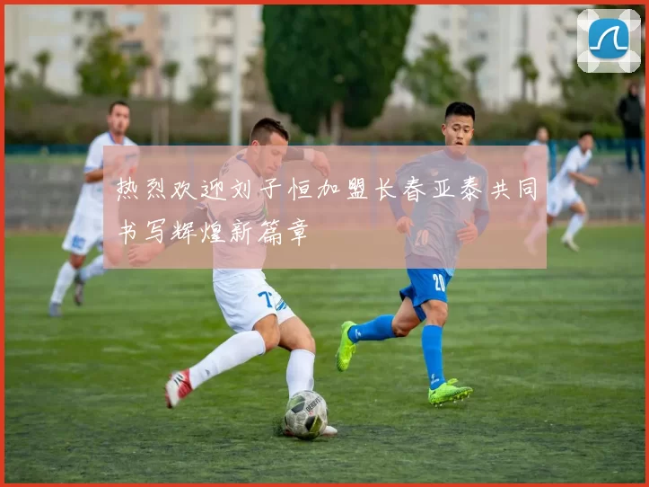 热烈欢迎刘子恒加盟长春亚泰共同书写辉煌新篇章