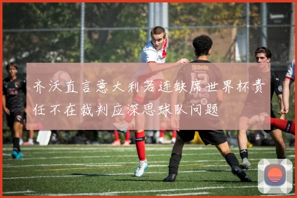 齐沃直言意大利若连缺席世界杯责任不在裁判应深思球队问题