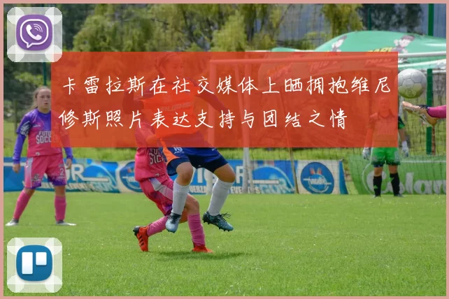 卡雷拉斯在社交媒体上晒拥抱维尼修斯照片表达支持与团结之情