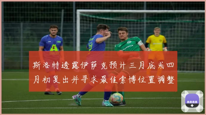斯洛特透露伊萨克预计三月底或四月初复出并寻求最佳索博位置调整方案