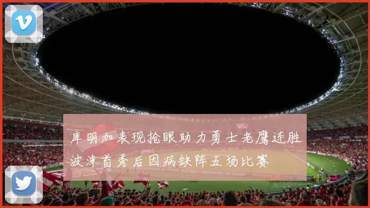 库明加表现抢眼助力勇士老鹰连胜波津首秀后因病缺阵五场比赛