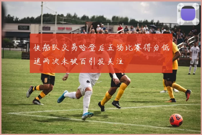 快船队交易哈登后五场比赛得分低迷两次未破百引发关注