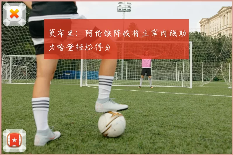 莫布里：阿伦缺阵我将主宰内线助力哈登轻松得分
