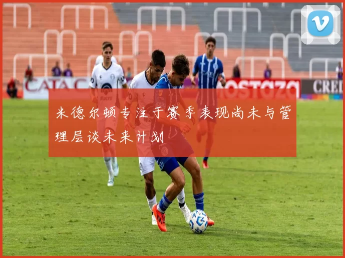 米德尔顿专注于赛季表现尚未与管理层谈未来计划
