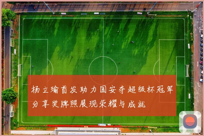 杨立瑜首发助力国安夺超级杯冠军分享奖牌照展现荣耀与成就