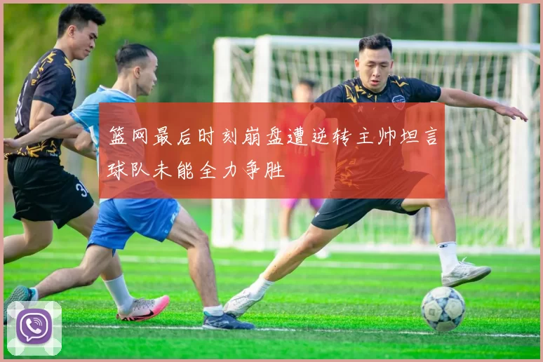 篮网最后时刻崩盘遭逆转主帅坦言球队未能全力争胜