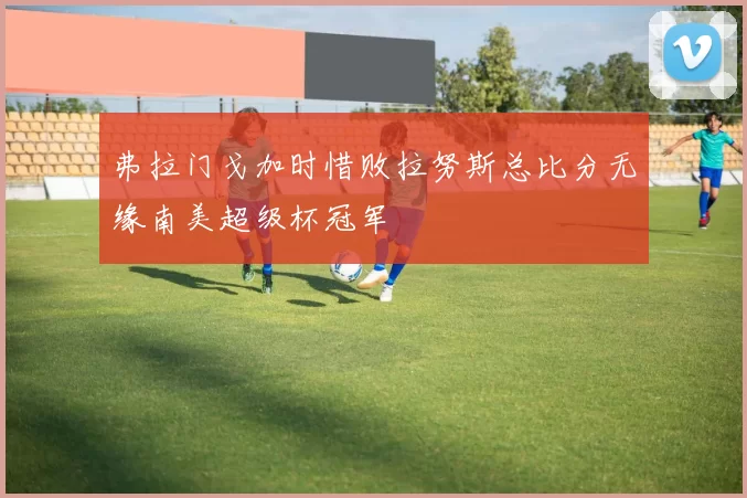 弗拉门戈加时惜败拉努斯总比分无缘南美超级杯冠军