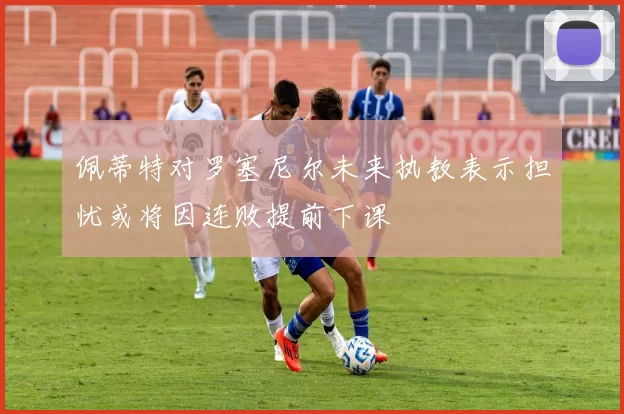 佩蒂特对罗塞尼尔未来执教表示担忧或将因连败提前下课