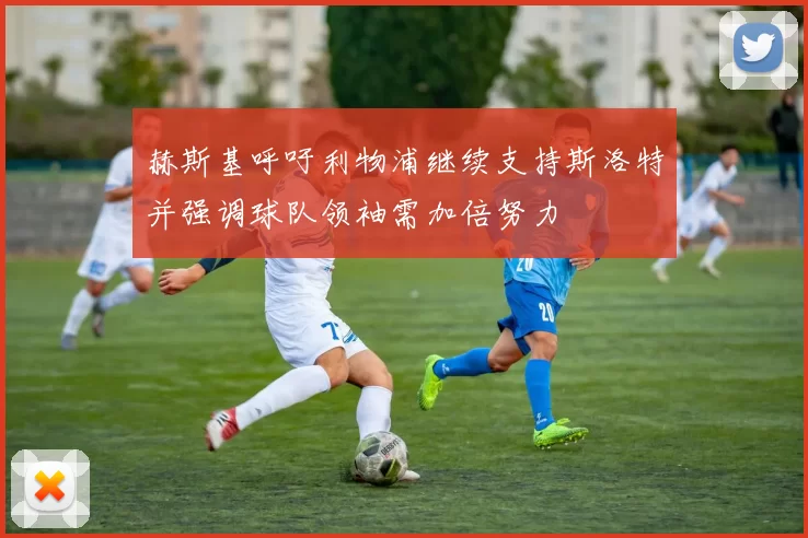 赫斯基呼吁利物浦继续支持斯洛特并强调球队领袖需加倍努力
